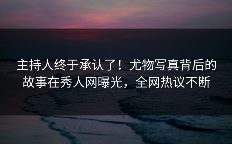 主持人终于承认了！尤物写真背后的故事在秀人网曝光，全网热议不断