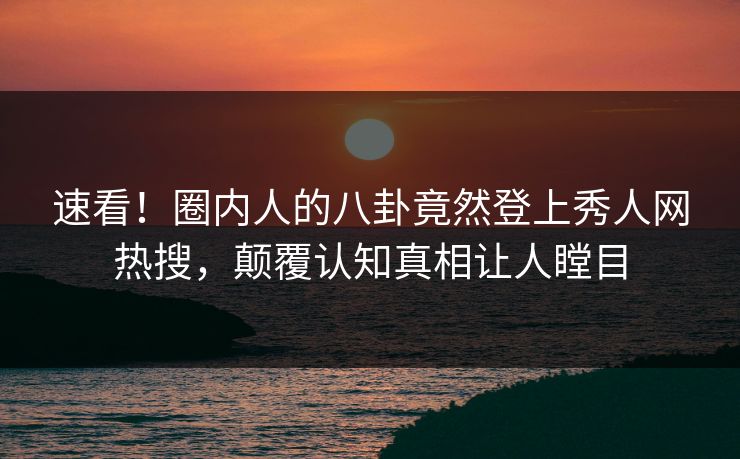 速看！圈内人的八卦竟然登上秀人网热搜，颠覆认知真相让人瞠目