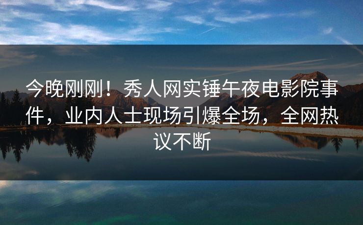 今晚刚刚！秀人网实锤午夜电影院事件，业内人士现场引爆全场，全网热议不断