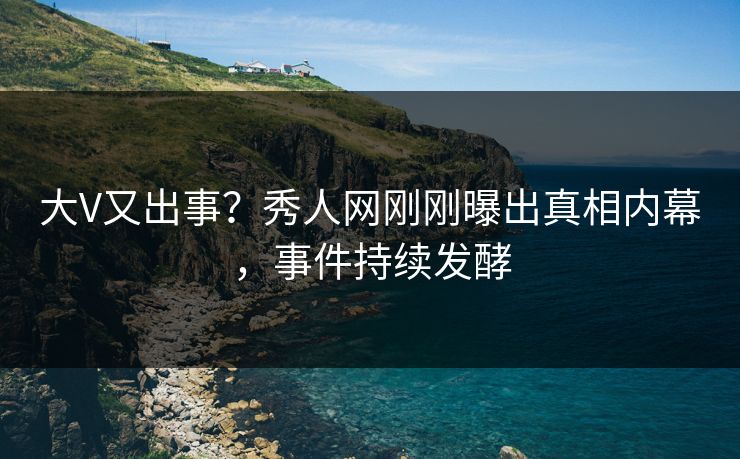 大V又出事？秀人网刚刚曝出真相内幕，事件持续发酵