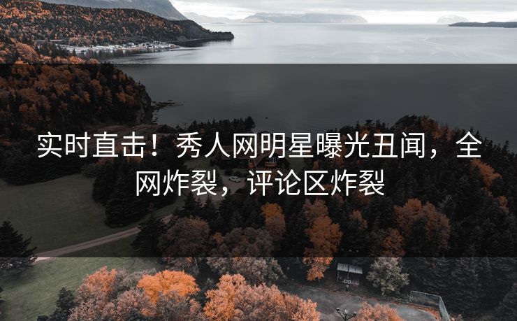 实时直击！秀人网明星曝光丑闻，全网炸裂，评论区炸裂