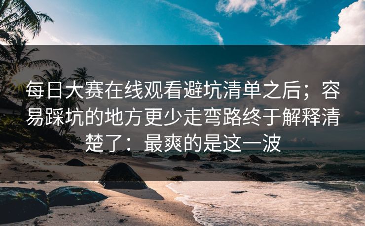 每日大赛在线观看避坑清单之后；容易踩坑的地方更少走弯路终于解释清楚了：最爽的是这一波
