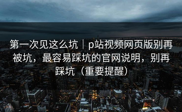 第一次见这么坑｜p站视频网页版别再被坑，最容易踩坑的官网说明，别再踩坑（重要提醒）