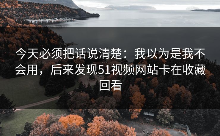 今天必须把话说清楚:我以为是我不会用,后来发现51视频网站卡在收藏回看