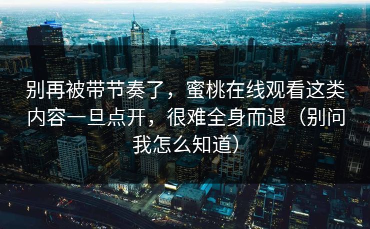 别再被带节奏了，蜜桃在线观看这类内容一旦点开，很难全身而退（别问我怎么知道）