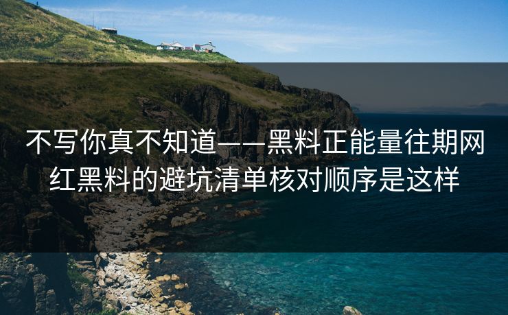 不写你真不知道——黑料正能量往期网红黑料的避坑清单核对顺序是这样