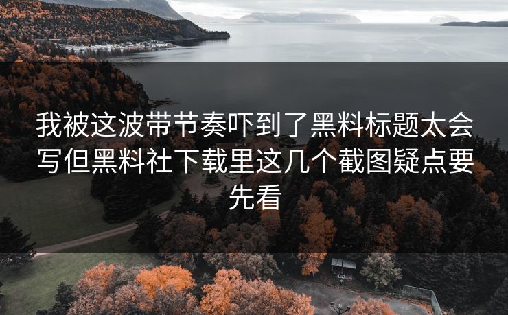 我被这波带节奏吓到了黑料标题太会写但黑料社下载里这几个截图疑点要先看