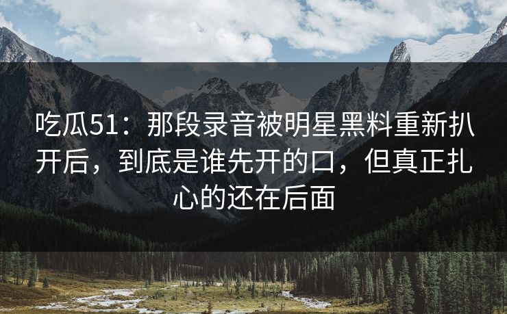 吃瓜51：那段录音被明星黑料重新扒开后，到底是谁先开的口，但真正扎心的还在后面
